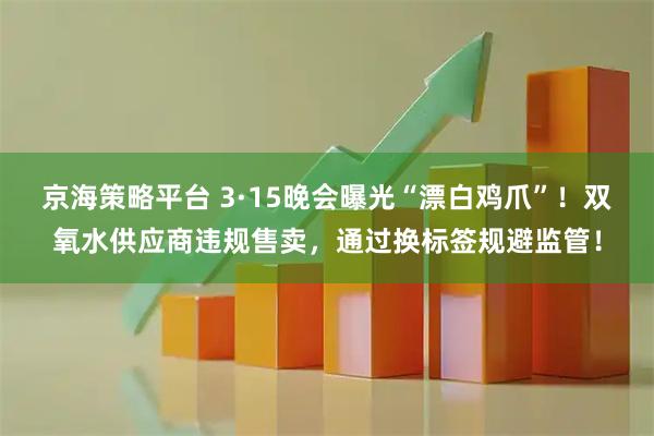京海策略平台 3·15晚会曝光“漂白鸡爪”！双氧水供应商违规售卖，通过换标签规避监管！