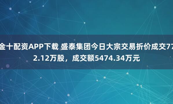 金十配资APP下载 盛泰集团今日大宗交易折价成交772.12万股，成交额5474.34万元