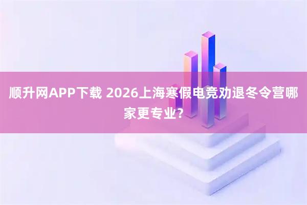 顺升网APP下载 2026上海寒假电竞劝退冬令营哪家更专业？