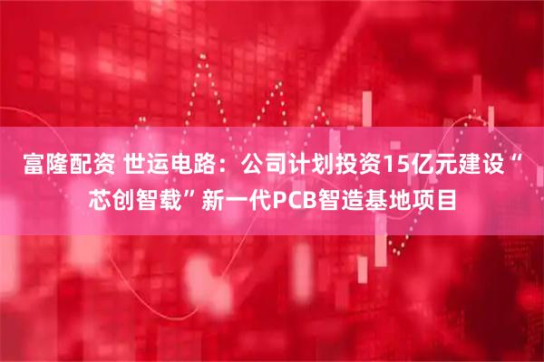 富隆配资 世运电路：公司计划投资15亿元建设“芯创智载”新一代PCB智造基地项目