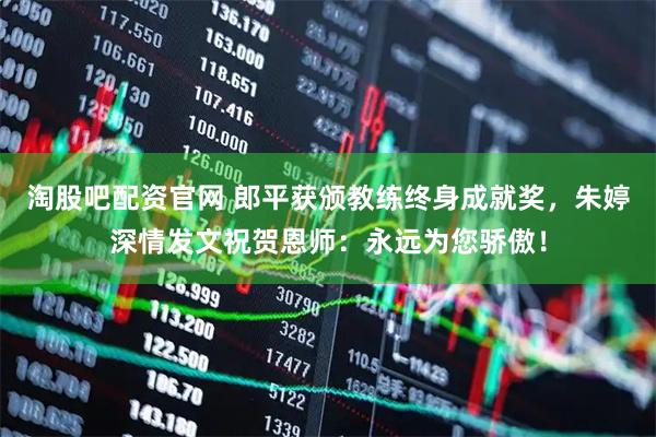 淘股吧配资官网 郎平获颁教练终身成就奖，朱婷深情发文祝贺恩师：永远为您骄傲！