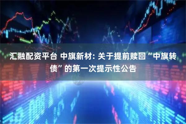 汇融配资平台 中旗新材: 关于提前赎回“中旗转债”的第一次提示性公告