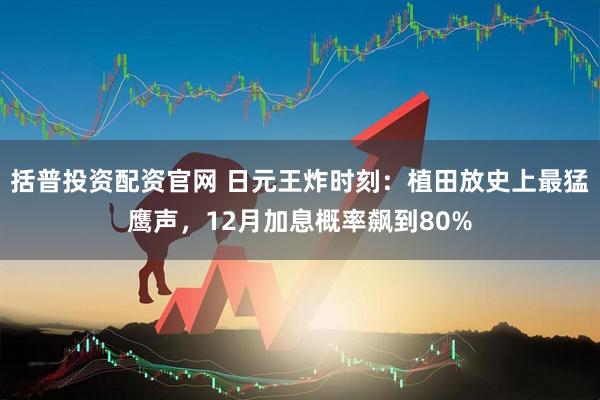 括普投资配资官网 日元王炸时刻：植田放史上最猛鹰声，12月加息概率飙到80%