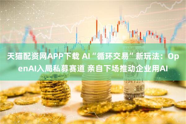 天猫配资网APP下载 AI“循环交易”新玩法：OpenAI入局私募赛道 亲自下场推动企业用AI
