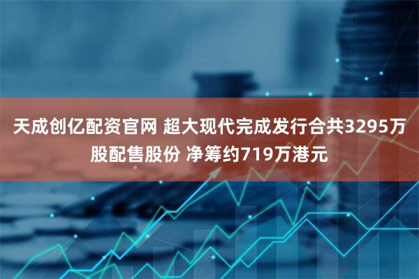 天成创亿配资官网 超大现代完成发行合共3295万股配售股份 净筹约719万港元