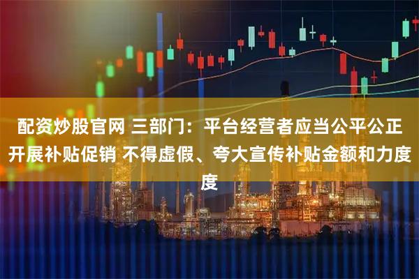 配资炒股官网 三部门：平台经营者应当公平公正开展补贴促销 不得虚假、夸大宣传补贴金额和力度