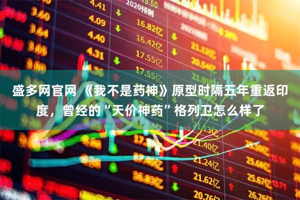 盛多网官网 《我不是药神》原型时隔五年重返印度，曾经的“天价神药”格列卫怎么样了
