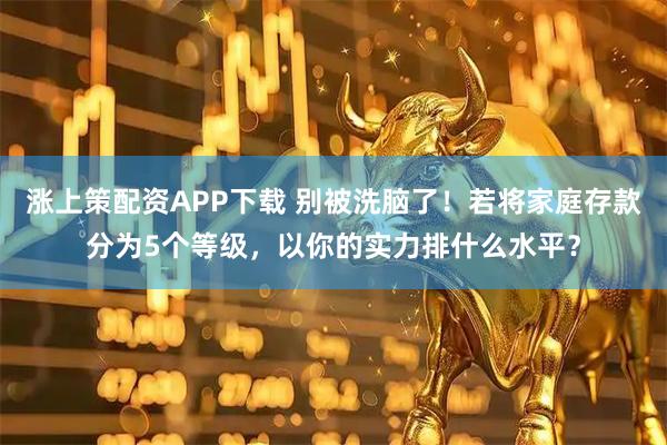 涨上策配资APP下载 别被洗脑了！若将家庭存款分为5个等级，以你的实力排什么水平？