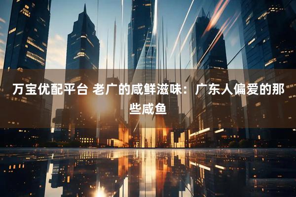 万宝优配平台 老广的咸鲜滋味：广东人偏爱的那些咸鱼