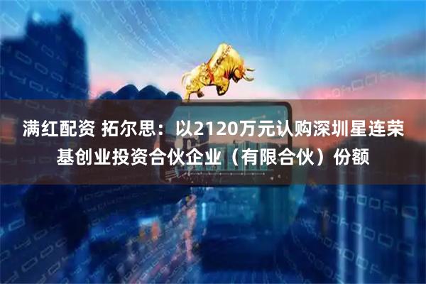 满红配资 拓尔思：以2120万元认购深圳星连荣基创业投资合伙企业（有限合伙）份额