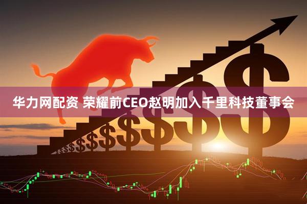 华力网配资 荣耀前CEO赵明加入千里科技董事会