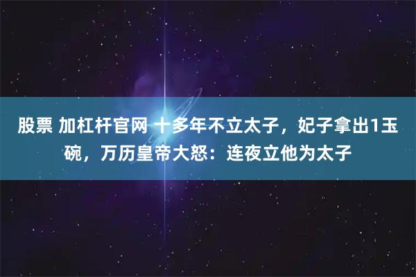 股票 加杠杆官网 十多年不立太子，妃子拿出1玉碗，万历皇帝大怒：连夜立他为太子