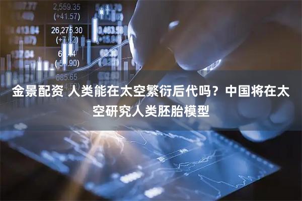 金景配资 人类能在太空繁衍后代吗？中国将在太空研究人类胚胎模型