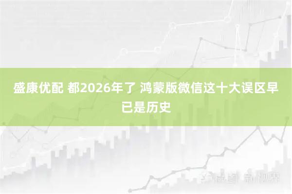 盛康优配 都2026年了 鸿蒙版微信这十大误区早已是历史