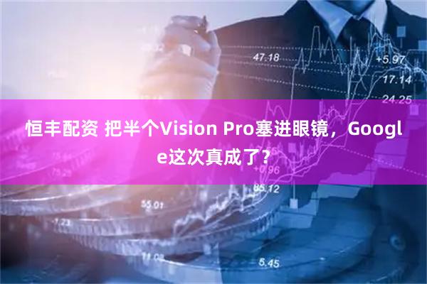 恒丰配资 把半个Vision Pro塞进眼镜，Google这次真成了？