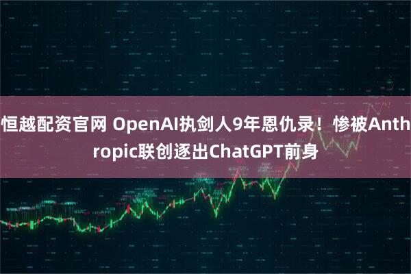 恒越配资官网 OpenAI执剑人9年恩仇录！惨被Anthropic联创逐出ChatGPT前身